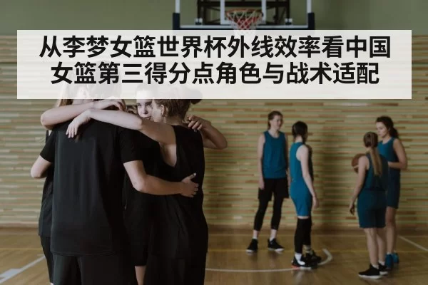 从李梦女篮世界杯外线效率看中国女篮第三得分点角色与战术适配